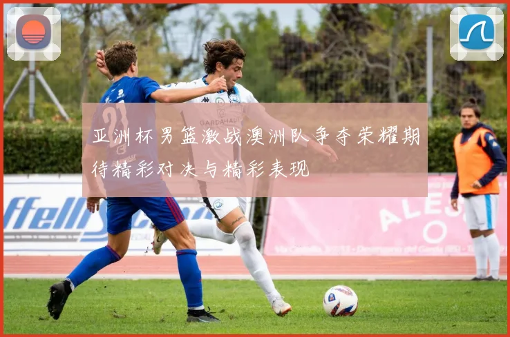 亚洲杯男篮激战澳洲队争夺荣耀期待精彩对决与精彩表现