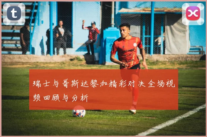 瑞士与哥斯达黎加精彩对决全场视频回顾与分析
